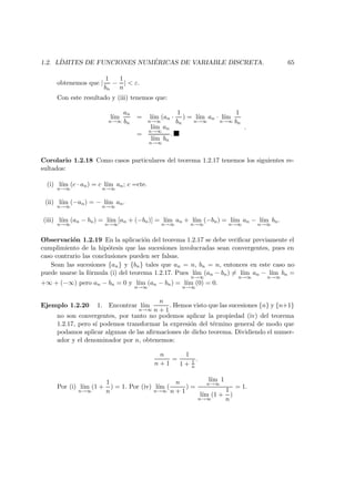 1.2. L´IMITES DE FUNCIONES NUM ´ERICAS DE VARIABLE DISCRETA. 65
obtenemos que |
1
bn
−
1
n
| < ε.
Con este resultado y (iii) tenemos que:
l´ım
n→∞
an
bn
= l´ım
n→∞
(an ·
1
bn
) = l´ım
n→∞
an · l´ım
n→∞
1
bn
=
l´ım
n→∞
an
l´ım
n→∞
bn
.
.
Corolario 1.2.18 Como casos particulares del teorema 1.2.17 tenemos los siguientes re-
sultados:
(i) l´ım
n→∞
(c · an) = c l´ım
n→∞
an; c =cte.
(ii) l´ım
n→∞
(−an) = − l´ım
n→∞
an.
(iii) l´ım
n→∞
(an − bn) = l´ım
n→∞
[an + (−bn)] = l´ım
n→∞
an + l´ım
n→∞
(−bn) = l´ım
n→∞
an − l´ım
n→∞
bn.
Observaci´on 1.2.19 En la aplicaci´on del teorema 1.2.17 se debe veriﬁcar previamente el
cumplimiento de la hip´otesis que las sucesiones involucradas sean convergentes, pues en
caso contrario las conclusiones pueden ser falsas.
Sean las sucesiones {an} y {bn} tales que an = n, bn = n, entonces en este caso no
puede usarse la f´ormula (i) del teorema 1.2.17. Pues l´ım
n→∞
(an − bn) = l´ım
n→∞
an − l´ım
n→∞
bn =
+∞ + (−∞) pero an − bn = 0 y l´ım
n→∞
(an − bn) = l´ım
n→∞
(0) = 0.
Ejemplo 1.2.20 1. Encontrar l´ım
n→∞
n
n + 1
. Hemos visto que las sucesiones {n} y {n+1}
no son convergentes, por tanto no podemos aplicar la propiedad (iv) del teorema
1.2.17, pero s´ı podemos transformar la expresi´on del t´ermino general de modo que
podamos aplicar algunas de las aﬁrmaciones de dicho teorema. Dividiendo el numer-
ador y el denominador por n, obtenemos:
n
n + 1
=
1
1 + 1
n
.
Por (i) l´ım
n→∞
(1 +
1
n
) = 1. Por (iv) l´ım
n→∞
(
n
n + 1
) =
l´ım
n→∞
1
l´ım
n→∞
(1 +
1
n
)
= 1.
 