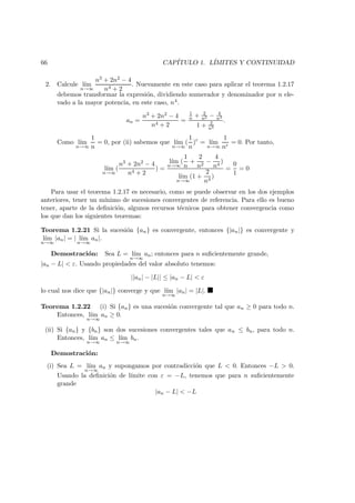66 CAP´ITULO 1. L´IMITES Y CONTINUIDAD
2. Calcule l´ım
n→∞
n3 + 2n2 − 4
n4 + 2
. Nuevamente en este caso para aplicar el teorema 1.2.17
debemos transformar la expresi´on, dividiendo numerador y denominador por n ele-
vado a la mayor potencia, en este caso, n4.
an =
n3 + 2n2 − 4
n4 + 2
=
1
n + 2
n2 − 4
n4
1 + 2
n4
.
Como l´ım
n→∞
1
n
= 0, por (ii) sabemos que l´ım
n→∞
(
1
n
)r
= l´ım
n→∞
1
nr
= 0. Por tanto,
l´ım
n→∞
(
n3 + 2n2 − 4
n4 + 2
) =
l´ım
n→∞
(
1
n
+
2
n2
−
4
n4
)
l´ım
n→∞
(1 +
2
n4
)
=
0
1
= 0
Para usar el teorema 1.2.17 es necesario, como se puede observar en los dos ejemplos
anteriores, tener un m´ınimo de sucesiones convergentes de referencia. Para ello es bueno
tener, aparte de la deﬁnici´on, algunos recursos t´ecnicos para obtener convergencia como
los que dan los siguientes teoremas:
Teorema 1.2.21 Si la sucesi´on {an} es convergente, entonces {|an|} es convergente y
l´ım
n→∞
|an| = | l´ım
n→∞
an|.
Demostraci´on: Sea L = l´ım
n→∞
an; entonces para n suﬁcientemente grande,
|an − L| < ε. Usando propiedades del valor absoluto tenemos:
||an| − |L|| ≤ |an − L| < ε
lo cual nos dice que {|an|} converge y que l´ım
n→∞
|an| = |L|.
Teorema 1.2.22 (i) Si {an} es una sucesi´on convergente tal que an ≥ 0 para todo n.
Entonces, l´ım
n→∞
an ≥ 0.
(ii) Si {an} y {bn} son dos sucesiones convergentes tales que an ≤ bn, para todo n.
Entonces, l´ım
n→∞
an ≤ l´ım
n→∞
bn.
Demostraci´on:
(i) Sea L = l´ım
n→∞
an y supongamos por contradicci´on que L < 0. Entonces −L > 0.
Usando la deﬁnici´on de l´ımite con ε = −L, tenemos que para n suﬁcientemente
grande
|an − L| < −L
 
