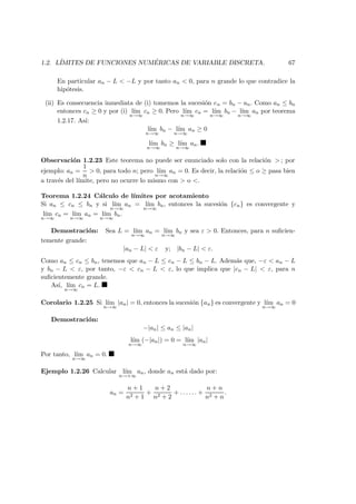 1.2. L´IMITES DE FUNCIONES NUM ´ERICAS DE VARIABLE DISCRETA. 67
En particular an − L < −L y por tanto an < 0, para n grande lo que contradice la
hip´otesis.
(ii) Es consecuencia inmediata de (i) tomemos la sucesi´on cn = bn − an. Como an ≤ bn
entonces cn ≥ 0 y por (i) l´ım
n→∞
cn ≥ 0. Pero l´ım
n→∞
cn = l´ım
n→∞
bn − l´ım
n→∞
an por teorema
1.2.17. As´ı:
l´ım
n→∞
bn − l´ım
n→∞
an ≥ 0
l´ım
n→∞
bn ≥ l´ım
n→∞
an.
Observaci´on 1.2.23 Este teorema no puede ser enunciado solo con la relaci´on > ; por
ejemplo: an =
1
n
> 0, para todo n; pero l´ım
n→∞
an = 0. Es decir, la relaci´on ≤ o ≥ pasa bien
a trav´es del l´ımite, pero no ocurre lo mismo con > o <.
Teorema 1.2.24 C´alculo de l´ımites por acotamiento
Si an ≤ cn ≤ bn y si l´ım
n→∞
an = l´ım
n→∞
bn, entonces la sucesi´on {cn} es convergente y
l´ım
n→∞
cn = l´ım
n→∞
an = l´ım
n→∞
bn.
Demostraci´on: Sea L = l´ım
n→∞
an = l´ım
n→∞
bn y sea ε > 0. Entonces, para n suﬁcien-
temente grande:
|an − L| < ε y; |bn − L| < ε.
Como an ≤ cn ≤ bn, tenemos que an − L ≤ cn − L ≤ bn − L. Adem´as que, −ε < an − L
y bn − L < ε, por tanto, −ε < cn − L < ε, lo que implica que |cn − L| < ε, para n
suﬁcientemente grande.
As´ı, l´ım
n→∞
cn = L.
Corolario 1.2.25 Si l´ım
n→∞
|an| = 0, entonces la sucesi´on {an} es convergente y l´ım
n→∞
an = 0
Demostraci´on:
−|an| ≤ an ≤ |an|
l´ım
n→∞
(−|an|) = 0 = l´ım
n→∞
|an|
Por tanto, l´ım
n→∞
an = 0.
Ejemplo 1.2.26 Calcular l´ım
n→+∞
an, donde an est´a dado por:
an =
n + 1
n2 + 1
+
n + 2
n2 + 2
+ . . . . . . +
n + n
n2 + n
.
 