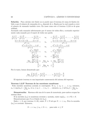68 CAP´ITULO 1. L´IMITES Y CONTINUIDAD
Soluci´on: Para calcular este l´ımite no se puede usar el teorema de suma de l´ımites de-
bido a que el n´umero de sumandos de an depende de n. Raz´on por la cual cuando n crece
el n´umero de sumando tambi´en crece. En casos como este el teorema 1.2.24 es de gran
utilidad.
Acotando cada sumando inferiormente por el menor de todos ellos y acotando superior-
mente cada sunando por el mayot de todos nos queda:
n + 1
n2 + n
+
n + 2
n2 + n
+ . . . . . . +
n + n
n2 + n
< an <
n + 1
n2 + 1
+
n + 2
n2 + 1
+ . . . . . . +
n + n
n2 + 1
(n + 1) + (n + 2) . . . . . . (n + n)
n2 + n
< an <
(n + 1) + (n + 2) . . . . . . (n + n)
n2 + 1
n2 + (1 + 2 + . . . + n)
n2 + n
< an <
n2 + (1 + 2 + . . . + n)
n2 + 1
n2 + n(n+1)
2
n2 + n
< an <
n2 + n(n+1)
2
n2 + 1
3n2 + n
2n2 + 2n
< an <
3n2 + n
2n2 + 2
l´ım
n→+∞
3n2 + n
2n2 + 2n
≤ l´ım
n→+∞
an ≤ l´ım
n→+∞
3n2 + n
2n2 + 2
3
2
≤ l´ım
n→+∞
an ≤
3
2
.
Por lo tanto, hemos demostrado que:
l´ım
n→+∞
n + 1
n2 + 1
+
n + 2
n2 + 2
+ . . . . . . +
n + n
n2 + n
=
3
2
.
El siguiente teorema es una importante consecuencia del axioma del supremo.
Teorema 1.2.27 Teorema de las sucesiones mon´otonas
Toda sucesi´on mon´otona acotada es convergente. Si a1 ≤ a2 ≤ . . . ≤ an; entonces,
an ≤ sup {an} = l´ım
n→∞
an; si a1 ≥ a2 ≥ . . . ≥ an ≥ . . . entonces, an ≥ inf {an} = l´ım
n→∞
an.
Demostraci´on: Haremos s´olo uno de lo casos de monoton´ıa, pues ambos ocupan las
mismas ideas.
Si la sucesi´on {an} es mon´otona creciente y acotada, existe sup{an : n ∈ N} = S.
Demostraremos que S es el l´ımite de {an}.
Dado ε > 0, por teorema 1.1.35, existe N ∈ N tal que S − ε < aN . Pero la sucesi´on
{an} es creciente. Entonces,
S − ε < aN ≤ an < S + ε, para todo n ≥ N
 