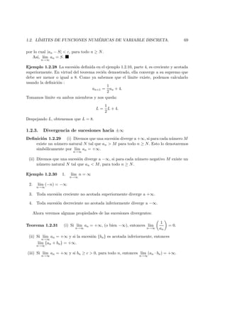 1.2. L´IMITES DE FUNCIONES NUM ´ERICAS DE VARIABLE DISCRETA. 69
por lo cual |an − S| < ε, para todo n ≥ N.
As´ı, l´ım
n→∞
an = S.
Ejemplo 1.2.28 La sucesi´on deﬁnida en el ejemplo 1.2.10, parte 4, es creciente y acotada
superiormente. En virtud del teorema reci´en demostrado, ella converge a su supremo que
debe ser menor o igual a 8. Como ya sabemos que el l´ımite existe, podemos calcularlo
usando la deﬁnici´on :
an+1 =
1
2
an + 4.
Tomamos l´ımite en ambos miembros y nos queda:
L =
1
2
L + 4.
Despejando L, obtenemos que L = 8.
1.2.3. Divergencia de sucesiones hacia ±∞
Deﬁnici´on 1.2.29 (i) Diremos que una sucesi´on diverge a +∞, si para cada n´umero M
existe un n´umero natural N tal que an > M para todo n ≥ N. Esto lo denotaremos
simb´olicamente por l´ım
n→∞
an = +∞.
(ii) Diremos que una sucesi´on diverge a −∞, si para cada n´umero negativo M existe un
n´umero natural N tal que an < M, para todo n ≥ N.
Ejemplo 1.2.30 1. l´ım
n→∞
n = ∞
2. l´ım
n→∞
(−n) = −∞
3. Toda sucesi´on creciente no acotada superiormente diverge a +∞.
4. Toda sucesi´on decreciente no acotada inferiormente diverge a −∞.
Ahora veremos algunas propiedades de las sucesiones divergentes:
Teorema 1.2.31 (i) Si l´ım
n→∞
an = +∞, (o bien −∞), entonces l´ım
n→∞
1
an
= 0.
(ii) Si l´ım
n→∞
an = +∞ y si la sucesi´on {bn} es acotada inferiormente, entonces
l´ım
n→∞
{an + bn} = +∞.
(iii) Si l´ım
n→∞
an = +∞ y si bn ≥ c > 0, para todo n, entonces l´ım
n→∞
(an · bn) = +∞.
 