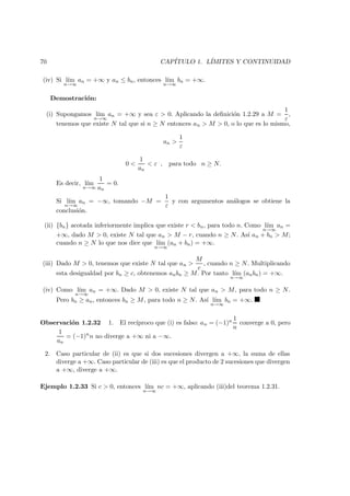 70 CAP´ITULO 1. L´IMITES Y CONTINUIDAD
(iv) Si l´ım
n→∞
an = +∞ y an ≤ bn, entonces l´ım
n→∞
bn = +∞.
Demostraci´on:
(i) Supongamos l´ım
n→∞
an = +∞ y sea ε > 0. Aplicando la deﬁnici´on 1.2.29 a M =
1
ε
,
tenemos que existe N tal que si n ≥ N entonces an > M > 0, o lo que es lo mismo,
an >
1
ε
0 <
1
an
< ε , para todo n ≥ N.
Es decir, l´ım
n→∞
1
an
= 0.
Si l´ım
n→∞
an = −∞, tomando −M =
1
ε
y con argumentos an´alogos se obtiene la
conclusi´on.
(ii) {bn} acotada inferiormente implica que existe r < bn, para todo n. Como l´ım
n→∞
an =
+∞, dado M > 0, existe N tal que an > M − r, cuando n ≥ N. As´ı an + bn > M;
cuando n ≥ N lo que nos dice que l´ım
n→∞
(an + bn) = +∞.
(iii) Dado M > 0, tenemos que existe N tal que an >
M
c
, cuando n ≥ N. Multiplicando
esta desigualdad por bn ≥ c, obtenemos anbn ≥ M. Por tanto l´ım
n→∞
(anbn) = +∞.
(iv) Como l´ım
n→∞
an = +∞. Dado M > 0, existe N tal que an > M, para todo n ≥ N.
Pero bn ≥ an, entonces bn ≥ M, para todo n ≥ N. As´ı l´ım
n→∞
bn = +∞.
Observaci´on 1.2.32 1. El rec´ıproco que (i) es falso: an = (−1)n 1
n
converge a 0, pero
1
an
= (−1)n
n no diverge a +∞ ni a −∞.
2. Caso particular de (ii) es que si dos sucesiones divergen a +∞, la suma de ellas
diverge a +∞. Caso particular de (iii) es que el producto de 2 sucesiones que divergen
a +∞, diverge a +∞.
Ejemplo 1.2.33 Si c > 0, entonces l´ım
n→∞
nc = +∞, aplicando (iii)del teorema 1.2.31.
 