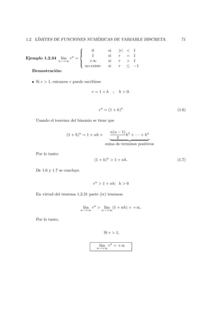 1.2. L´IMITES DE FUNCIONES NUM ´ERICAS DE VARIABLE DISCRETA. 71
Ejemplo 1.2.34 l´ım
n→+∞
rn
=



0 si |r| < 1
1 si r = 1
+∞ si r > 1
no existe si r ≤ −1
Demostraci´on:
Si r > 1, entonces r puede escribirse
r = 1 + h ; h > 0.
rn
= (1 + h)n
(1.6)
Usando el teorema del binomio se tiene que
(1 + h)n
= 1 + nh +
n(n − 1)
2
h2
+ · · · + hn
suma de terminos positivos
Por lo tanto:
(1 + h)n
> 1 + nh. (1.7)
De 1.6 y 1.7 se concluye.
rn
> 1 + nh; h > 0
En virtud del teorema 1.2.31 parte (iv) tenemos:
l´ım
n→+∞
rn
> l´ım
n→+∞
(1 + nh) = +∞.
Por lo tanto,
Si r > 1,
l´ım
n→+∞
rn
= +∞
 