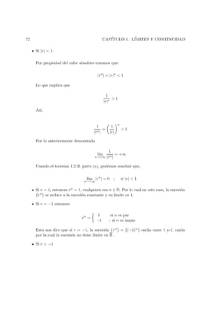 72 CAP´ITULO 1. L´IMITES Y CONTINUIDAD
Si |r| < 1.
Por propiedad del valor absoluto tenemos que:
|rn
| = |r|n
< 1
Lo que implica que
1
|r|n
> 1
As´ı,
1
|rn|
=
1
|r|
n
> 1
Por lo anteriormente demostrado
l´ım
n→+∞
1
|rn|
= +∞
Usando el teorema 1.2.31 parte (a), podemos concluir que,
l´ım
n→+∞
|rn
| = 0 ; si |r| < 1
Si r = 1, entonces rn = 1, cualquiera sea n ∈ N. Por lo cual en este caso, la sucesi´on
{rn} se reduce a la sucesi´on constante y su l´ımite es 1.
Si r = −1 entonces
rn
=
1 si n es par
−1 ; si n es impar
Esto nos dice que si r = −1, la sucesi´on {rn} = {(−1)n} oscila entre 1 y-1, raz´on
por la cual la sucesi´on no tiene l´ımite en R .
Si r < −1
 