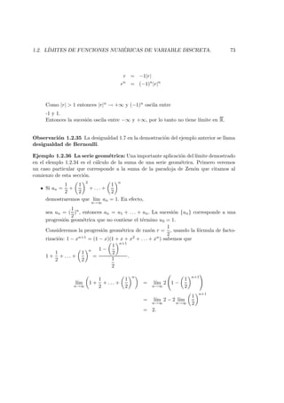 1.2. L´IMITES DE FUNCIONES NUM ´ERICAS DE VARIABLE DISCRETA. 73
r = −1|r|
rn
= (−1)n
|r|n
Como |r| > 1 entonces |r|n → +∞ y (−1)n oscila entre
-1 y 1.
Entonces la sucesi´on oscila entre −∞ y +∞, por lo tanto no tiene l´ımite en R.
Observaci´on 1.2.35 La desigualdad 1.7 en la demostraci´on del ejemplo anterior se llama
desigualdad de Bernoulli.
Ejemplo 1.2.36 La serie geom´etrica: Una importante aplicaci´on del l´ımite demostrado
en el elemplo 1.2.34 es el c´alculo de la suma de una serie geom´etrica. Primero veremos
un caso particular que corresponde a la suma de la paradoja de Zen´on que citamos al
comienzo de esta secci´on.
Si an =
1
2
+
1
2
2
+ . . . +
1
2
n
demostraremos que l´ım
n→∞
an = 1. En efecto,
sea un = (
1
2
)n
, entonces an = u1 + . . . + un. La sucesi´on {un} corresponde a una
progresi´on geom´etrica que no contiene el t´ermino u0 = 1.
Consideremos la progresi´on geom´etrica de raz´on r =
1
2
, usando la f´ormula de facto-
rizaci´on: 1 − xn+1 = (1 − x)(1 + x + x2 + . . . + xn) sabemos que
1 +
1
2
+ . . . +
1
2
n
=
1 −
1
2
n+1
1
2
.
l´ım
n→∞
1 +
1
2
+ . . . +
1
2
n
= l´ım
n→∞
2 1 −
1
2
n+1
= l´ım
n→∞
2 − 2 l´ım
n→∞
1
2
n+1
= 2.
 