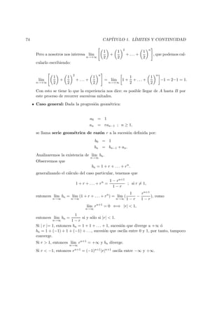 74 CAP´ITULO 1. L´IMITES Y CONTINUIDAD
Pero a nosotros nos interesa l´ım
n→+∞
1
2
+
1
2
2
+ . . . +
1
2
n
, que podemos cal-
cularlo escribiendo:
l´ım
n→+∞
1
2
+
1
2
2
+ . . . +
1
2
n
= l´ım
n→+∞
1 +
1
2
+ . . . +
1
2
n
−1 = 2−1 = 1.
Con esto se tiene lo que la experiencia nos dice: es posible llegar de A hasta B por
este proceso de recorrer sucesivas mitades.
Caso general: Dada la progresi´on geom´etrica:
a0 = 1
an = ran−1 ; n ≥ 1,
se llama serie geom´etrica de raz´on r a la sucesi´on deﬁnida por:
b0 = 1
bn = bn−1 + an.
Analizaremos la existencia de l´ım
n→∞
bn.
Observemos que
bn = 1 + r + . . . + rn
.
generalizando el c´alculo del caso particular, tenemos que
1 + r + . . . + rn
=
1 − rn+1
1 − r
; si r = 1,
entonces l´ım
n→∞
bn = l´ım
n→∞
(1 + r + . . . + rn
) = l´ım
n→∞
(
1
1 − r
−
rn+1
1 − r
), como
l´ım
n→∞
rn+1
= 0 ⇐⇒ |r| < 1,
entonces l´ım
n→∞
bn =
1
1 − r
si y s´olo si |r| < 1.
Si | r |= 1, entonces bn = 1 + 1 + . . . + 1, sucesi´on que diverge a +∞ ´o
bn = 1 + (−1) + 1 + (−1) + . . ., sucesi´on que oscila entre 0 y 1, por tanto, tampoco
converge.
Si r > 1, entonces l´ım
n→∞
rn+1
= +∞ y bn diverge.
Si r < −1, entonces rn+1 = (−1)n+1|r|n+1 oscila entre −∞ y +∞.
 