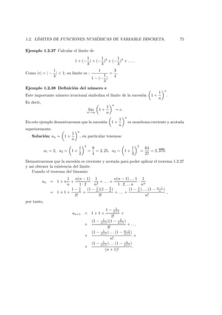 1.2. L´IMITES DE FUNCIONES NUM ´ERICAS DE VARIABLE DISCRETA. 75
Ejemplo 1.2.37 Calcular el l´ımite de
1 + (−
1
3
) + (−
1
3
)2
+ (−
1
3
)3
+ . . . .
Como |r| = | −
1
3
| < 1; su l´ımite es :
1
1 − (−
1
3
)
=
3
4
.
Ejemplo 1.2.38 Deﬁnici´on del n´umero e
Este importante n´umero irracional simboliza el l´ımite de la sucesi´on 1 +
1
n
n
.
Es decir,
l´ım
n→∞
1 +
1
n
n
= e.
En este ejemplo demostraremos que la sucesi´on 1 +
1
n
n
es mon´otona creciente y acotada
superiormente.
Soluci´on: an = 1 +
1
n
n
, en particular tenemos:
a1 = 2, a2 = 1 +
1
2
2
=
9
4
= 2, 25, a3 = 1 +
1
3
3
=
64
27
= 2, 370.
Demostraremos que la sucesi´on es creciente y acotada para poder aplicar el teorema 1.2.27
y as´ı obtener la existencia del l´ımite.
Usando el teorema del binomio:
an = 1 + n
1
n
+
n(n − 1)
1 · 2
·
1
n2
+ . . . +
n(n − 1) . . . 1
1 · 2 . . . n
·
1
nn
= 1 + 1 +
1 − 1
n
2!
+
(1 − 1
n)(1 − 2
n)
3!
+ . . . +
(1 − 1
n ) . . . (1 − n−1
n )
n!
,
por tanto,
an+1 = 1 + 1 +
1 − 1
n+1
2!
+
+
(1 − 1
n+1 )(1 − 2
n+1 )
3!
+ . . .
+
(1 − 1
n+1 ) . . . (1 − n−1
n+1 )
n!
+
+
(1 − 1
n+1 ) . . . (1 − n
n+1 )
(n + 1)!
.
 