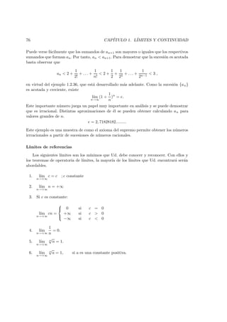 76 CAP´ITULO 1. L´IMITES Y CONTINUIDAD
Puede verse f´acilmente que los sumandos de an+1 son mayores o iguales que los respectivos
sumandos que forman an. Por tanto, an < an+1. Para demostrar que la sucesi´on es acotada
basta observar que
an < 2 +
1
2!
+ . . . +
1
n!
< 2 +
1
2
+
1
22
+ . . . +
1
2n−1
< 3 ,
en virtud del ejemplo 1.2.36, que est´a desarrollado m´as adelante. Como la sucesi´on {an}
es acotada y creciente, existe
l´ım
n→∞
(1 +
1
n
)n
= e.
Este importante n´umero juega un papel muy importante en an´alisis y se puede demostrar
que es irracional. Distintas aproximaciones de ´el se pueden obtener calculando an para
valores grandes de n.
e = 2, 71828182.........
Este ejemplo es una muestra de como el axioma del supremo permite obtener los n´umeros
irrracionales a partir de sucesiones de n´umeros racionales.
L´ımites de referencias
Los siguientes l´ımites son los m´ınimos que Ud. debe conocer y reconocer. Con ellos y
los teoremas de operatoria de l´ımites, la mayor´ıa de los l´ımites que Ud. encontrar´a ser´an
abordables.
1. l´ım
n→+∞
c = c ; c constante
2. l´ım
n→+∞
n = +∞
3. Si c es constante:
l´ım
n→+∞
cn =



0 si c = 0
+∞ si c > 0
−∞ si c < 0
4. l´ım
n→+∞
1
n
= 0.
5. l´ım
n→+∞
n
√
n = 1.
6. l´ım
n→+∞
n
√
a = 1, si a es una constante positiva.
 