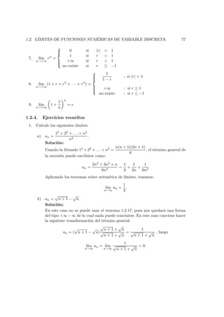 1.2. L´IMITES DE FUNCIONES NUM ´ERICAS DE VARIABLE DISCRETA. 77
7. l´ım
n→+∞
rn
=



0 si |r| < 1
1 si r = 1
+∞ si r > 1
no existe si r ≤ −1
8. l´ım
n→+∞
(1 + r + r2
+ · · · + rn
) =



1
1 − r
; si |r| < 1
+∞ : si r ≥ 1
no existe : si r ≤ −1
9. l´ım
n→+∞
1 +
1
n
n
= e
1.2.4. Ejercicios resueltos
1. Calcule los siguientes l´ımites:
a) an =
12 + 22 + . . . + n2
n3
.
Soluci´on:
Usando la f´ormula 12 + 22 + . . . + n2 =
n(n + 1)(2n + 1)
6
, el t´ermino general de
la sucesi´on puede escribirse como:
an =
2n3 + 3n2 + n
6n3
=
1
3
+
1
2n
+
1
6n2
Aplicando los teoremas sobre aritm´etica de l´ımites, tenemos:
l´ım
n→∞
an =
1
3
.
b) an =
√
n + 1 −
√
n.
Soluci´on:
En este caso no se puede usar el teorema 1.2.17, pues nos quedar´a una forma
del tipo +∞−∞ de lo cual nada puede concluirse. En este caso conviene hacer
la siguiente transformaci´on del t´ermino general:
an = (
√
n + 1 −
√
n)
√
n + 1 +
√
n
√
n + 1 +
√
n
=
1
√
n + 1 +
√
n
, luego
l´ım
n→∞
an = l´ım
n→∞
1
√
n + 1 +
√
n
= 0.
 