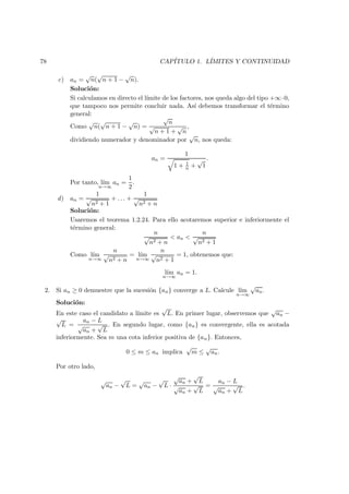 78 CAP´ITULO 1. L´IMITES Y CONTINUIDAD
c) an =
√
n(
√
n + 1 −
√
n).
Soluci´on:
Si calculamos en directo el l´ımite de los factores, nos queda algo del tipo +∞·0,
que tampoco nos permite concluir nada. As´ı debemos transformar el t´ermino
general:
Como
√
n(
√
n + 1 −
√
n) =
√
n
√
n + 1 +
√
n
,
dividiendo numerador y denominador por
√
n, nos queda:
an =
1
1 + 1
n +
√
1
.
Por tanto, l´ım
n→∞
an =
1
2
.
d) an =
1
√
n2 + 1
+ . . . +
1
√
n2 + n
Soluci´on:
Usaremos el teorema 1.2.24. Para ello acotaremos superior e inferiormente el
t´ermino general:
n
√
n2 + n
< an <
n
√
n2 + 1
Como l´ım
n→∞
n
√
n2 + n
= l´ım
n→∞
n
√
n2 + 1
= 1, obtenemos que:
l´ım
n→∞
an = 1.
2. Si an ≥ 0 demuestre que la sucesi´on {an} converge a L. Calcule l´ım
n→∞
√
an.
Soluci´on:
En este caso el candidato a l´ımite es
√
L. En primer lugar, observemos que
√
an −
√
L =
an − L
√
an +
√
L
. En segundo lugar, como {an} es convergente, ella es acotada
inferiormente. Sea m una cota inferior positiva de {an}. Entonces,
0 ≤ m ≤ an implica
√
m ≤
√
an.
Por otro lado,
√
an −
√
L =
√
an −
√
L ·
√
an +
√
L
√
an +
√
L
=
an − L
√
an +
√
L
.
 