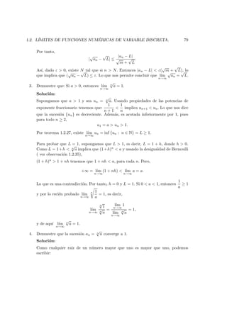 1.2. L´IMITES DE FUNCIONES NUM ´ERICAS DE VARIABLE DISCRETA. 79
Por tanto,
|
√
an −
√
L| ≤
|an − L|
√
m +
√
L
.
As´ı, dado ε > 0, existe N tal que si n > N. Entonces |an − L| < ε(
√
m +
√
L), lo
que implica que (
√
an −
√
L) ≤ ε. Lo que nos permite concluir que l´ım
n→∞
√
an =
√
L.
3. Demuestre que: Si a > 0, entonces l´ım
n→∞
n
√
a = 1.
Soluci´on:
Supongamos que a > 1 y sea un = n
√
a. Usando propiedades de las potencias de
exponente fraccionario tenemos que:
1
n + 1
<
1
n
implica un+1 < un. Lo que nos dice
que la sucesi´on {un} es decreciente. Adem´as, es acotada inferiormente por 1, pues
para todo n ≥ 2,
u1 = a > un > 1.
Por teorema 1.2.27, existe l´ım
n→∞
un = inf {un : n ∈ N} = L ≥ 1.
Para probar que L = 1, supongamos que L > 1, es decir, L = 1 + h, donde h > 0.
Como L = 1+h < n
√
a implica que (1+h)n < a y usando la desigualdad de Bernoulli
( ver observaci´on 1.2.35),
(1 + h)n > 1 + nh tenemos que 1 + nh < a, para cada n. Pero,
+∞ = l´ım
n→∞
(1 + nh) < l´ım
n→∞
a = a.
Lo que es una contradicci´on. Por tanto, h = 0 y L = 1. Si 0 < a < 1, entonces
1
a
≥ 1
y por lo reci´en probado l´ım
n→∞
n 1
a
= 1, es decir,
l´ım
n→∞
n
√
1
n
√
a
=
l´ım
n→∞
1
l´ım
n→∞
n
√
a
= 1,
y de aqu´ı l´ım
n→∞
n
√
a = 1.
4. Demuestre que la sucesi´on an = n
√
n converge a 1.
Soluci´on:
Como cualquier ra´ız de un n´umero mayor que uno es mayor que uno, podemos
escribir:
 