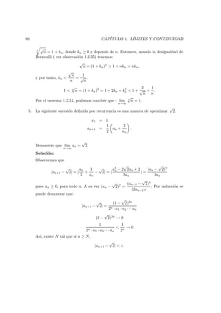 80 CAP´ITULO 1. L´IMITES Y CONTINUIDAD
n √
n = 1 + kn, donde kn ≥ 0 y depende de n. Entonces, usando la desigualdad de
Bernoulli ( ver observaci´on 1.2.35) tenemos:
√
n = (1 + kn)n
> 1 + nkn > nkn,
y por tanto, kn <
√
n
n
=
1
√
n
.
1 < n
√
n = (1 + kn)2
= 1 + 2kn + k2
n < 1 +
2
√
n
+
1
n
.
Por el teorema 1.2.24, podemos concluir que : l´ım
n→∞
n
√
n = 1.
5. La siguiente sucesi´on deﬁnida por recurrencia es una manera de aproximar
√
2.
a1 = 1
an+1 =
1
2
an +
2
an
.
Demuestre que l´ım
n→∞
an =
√
2.
Soluci´on:
Observemos que
|an+1 −
√
2| = |
an
2
+
1
an
−
√
2| = |
a2
n − 2
√
2an + 2
2an
| =
(an −
√
2)2
2an
pues an ≥ 0, para todo n. A su vez (an −
√
2)2 =
(an−1 −
√
2)4
(2an−1)2
. Por inducci´on se
puede demostrar que:
|an+1 −
√
2| =
(1 −
√
2)2n
2n · a1 · a2 · · · an
(1 −
√
2)2n
→ 0
1
2n · a1 · a2 · · · an
<
1
2n
→ 0
As´ı, existe N tal que si n ≥ N,
|an+1 −
√
2| < ε.
 