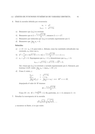 1.2. L´IMITES DE FUNCIONES NUM ´ERICAS DE VARIABLE DISCRETA. 81
6. Dada la sucesi´on deﬁnida por recurrencia:
a1 =
√
c
an+1 =
√
c + an
a) Demuestre que {an} es creciente
b) Demuestre que si L =
1 +
√
1 + 4c
2
, entonces L + c = L2.
c) Demuestre por inducci´on que {an} es acotada superiomente por L.
d) Demuestre que l´ım
n→∞
an = L.
Soluci´on:
a) c > 0 =⇒ an ≥ 0; para todo n. Adem´as, como las cantidades subradicales van
creciendo, an crece con n,
b) L2 =
1
4
1 + 2
√
1 + 4c + 1 + 4c =
1 +
√
1 + 4c
2
+ c = L + c.
c) a1 =
√
c < L. Supongamos que an < L y demostremos que an+1 < L.
an+1 =
√
c + an <
√
c + L =
√
L2 = L.
As´ı, vemos que {an} es creciente y acotada superiormente por L. Entonces, por
teorema 1.2.27, existe l´ım
n→∞
an = sup an = M ≤ L.
d) Como L existe, y
an+1 =
√
c + an
a2
n+1 = c + an
l´ım
n→∞
(a2
n+1) = l´ım
n→∞
(c + an) ⇐⇒ M2
= c + M.
despejando el valor de M tenemos
M =
1 ±
√
1 + 4c
2
.
Como M > 0, M = 1+
√
1+4c
2 = L. En particular, si c = 2, entonces L = 2.
7. Estudiar la convergencia de la sucesi´on
√
2, 2
√
2, 2 2
√
2, . . . ,
y encontrar su l´ımite, si es que existe.
 