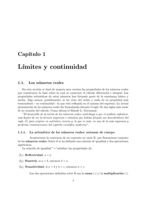 Cap´ıtulo 1
L´ımites y continuidad
1.1. Los n´umeros reales
En esta secci´on se dar´a de manera muy sucinta las propiedades de los n´umeros reales
que constituyen la base sobre la cual se construye el c´alculo diferencial e integral. Las
propiedades aritm´eticas de estos n´umeros han formado parte de la ense˜nanza b´asica y
media. Algo menos, posiblemente, se ha visto del orden y nada de su propiedad m´as
trascendente - su continuidad - la que est´a reﬂejada en el axioma del supremo. La actual
presentaci´on de los n´umeros reales fue formalizada durante el siglo 19, dos siglos m´as tarde
de la creaci´on del c´alculo. Como aﬁrma el ﬁl´osofo L. Geymonat:
”El desarrollo de la teor´ıa de los n´umeros reales contribuy´o a que el an´alisis inﬁnitesi-
mal dejara de ser la t´ecnica imprecisa e intuitiva que hab´ıan forjado sus descubridores del
siglo 17, para erigirse en aut´entica ciencia y, lo que es m´as, en una de la m´as rigurosas y
perfectas construcciones del esp´ıritu cient´ıﬁco modermo”.
1.1.1. La aritm´etica de los n´umeros reales: axiomas de cuerpo
Aceptaremos la existencia de un conjunto no vac´ıo R, que llamaremos conjunto
de los n´umeros reales. Sobre ´el se ha deﬁnido una relaci´on de igualdad y dos operaciones
algebraicas.
La relaci´on de igualdad ”=”satisface las propiedades de:
(I1) Reﬂexividad: a = a
(I2) Simetr´ıa: si a = b, entonces b = a
(I3) Transitividad: si a = b y b = c, entonces a = c.
Las dos operaciones deﬁnidas sobre R son la suma (+) y la multiplicaci´on (·).
1
 