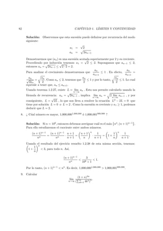 82 CAP´ITULO 1. L´IMITES Y CONTINUIDAD
Soluci´on: Observemos que esta sucesi´on puede deﬁnirse por recurrencia del modo
siguiente:
a1 =
√
2
an = 2an−1.
Demostraremos que (an) es una sucesi´on acotada superiormente por 2 y es creciente.
Procediendo por inducci´on tenemos: a1 =
√
2 ≤ 2. Supongamos que an−1 ≤ 2,
entonces an =
√
2an−1 ≤
√
2 · 2 = 2.
Para analizar el crecimiento demostraremos que
an
an+1
≤ 1 . En efecto,
an
an+1
=
an
√
2an
=
an
2
. Como an ≤ 2, tenemos que
an
2
≤ 1 y por lo tanto,
an
2
≤ 1. Lo cual
equivale a tener que, an ≤ an+1.
Usando teorema 1.2.27, existe L = l´ım
n→∞
an . Esto nos permite calcularlo usando la
f´ormula de recurrencia: an =
√
2an−1 , implica l´ım
n→∞
an = 2 l´ım
n→∞
an−1 , y por
consiguiente, L =
√
2L , lo que nos lleva a resolver la ecuaci´on L2 − 2L = 0 que
tiene por soluci´on L = 0 o L = 2 . Como la sucesi´on es creciente y a1 ≥ 1, podemos
deducir que L = 2.
8. ¿ C´ual n´umero es mayor, 1,000,0001,000,000 ´o 1,000,001999,999 ?
Soluci´on: Si n = 106, entonces debemos averiguar cu´al es el m´ax nn, (n + 1)n−1 .
Para ello estudiaremos el cuociente entre ambos n´umeros.
(n + 1)n−1
nn
=
(n + 1)n−1
nn
·
n + 1
n + 1
=
n + 1
n
n
·
1
n + 1
= 1 +
1
n
n
·
1
n + 1
.
Usando el resultado del ejercicio resuelto 1.2.38 de esta misma secci´on, tenemos:
1 +
1
n
n
< 3, para todo n. As´ı,
(n + 1)n−1
nn
<
3
106 + 1
< 1.
Por lo tanto, (n + 1)n−1
< nn
. Es decir, 1,000,0001,000,000 > 1,000,001999,999.
9. Calcular
l´ım
n→∞
(1 + n)4n
( n
k=1 4k3)n .
 