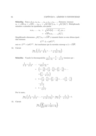 84 CAP´ITULO 1. L´IMITES Y CONTINUIDAD
Soluci´on: Sean a, b, u1, u2, u3, . . . , un−2, un−1, un, . . . ,. Entonces, tenemos:
u1 =
√
ab, u2 =
√
u1b, . . . , un−1 =
√
un−3un−2, un =
√
un−2un−1. Multiplicando
miembro a miembro las igualdades, nos queda:
u1u2 . . . . . . un = ab2u2
1u2
2 . . . . . . u2
n−2un−1
=
√
ab2u1u2 . . . . . .
√
un−1.
Simpliﬁcando obtenemos:
√
un−1 un =
√
a b2 y tomando l´ımite en esta ´ultima igual-
dad tenemos:
L1/2
· L = (ab2
)1/2
,
esto es L3/2 = (ab2)1/2 . As´ı concluimos que la sucesi´on converge a L =
3
√
ab2.
12. Calcule
l´ım
n→∞
1
1 · 2
+
1
2 · 3
+ . . . +
1
n · (n + 1)
.
Soluci´on: Usando la descomposici´on
1
n(n + 1)
=
1
n
−
1
n + 1
tenemos que :
1
1 · 2
+
1
2 · 3
+ . . . +
1
n(n + 1)
=
= 1 −
1
2
+
1
2
−
1
3
+
1
3
−
1
4
+ . . .
+
1
n
−
1
n + 1
= 1 +
1
2
−
1
2
+
1
3
−
1
3
+ . . . +
1
n
−
1
n
−
1
n + 1
= 1 −
1
n + 1
.
Por lo tanto,
l´ım
n→∞
1
1 · 2
+
1
2 · 3
+ . . . +
1
n · (n + 1)
= l´ım
n→∞
1 −
1
n + 1
= 1.
13. Calcule
l´ım
n→∞
n
k=1
1
k(k + 1)(k + 3)
.
 