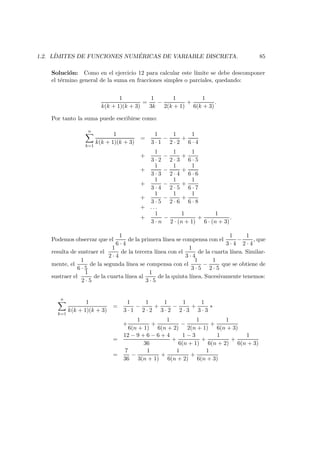 1.2. L´IMITES DE FUNCIONES NUM ´ERICAS DE VARIABLE DISCRETA. 85
Soluci´on: Como en el ejercicio 12 para calcular este l´ımite se debe descomponer
el t´ermino general de la suma en fracciones simples o parciales, quedando:
1
k(k + 1)(k + 3)
=
1
3k
−
1
2(k + 1)
+
1
6(k + 3)
.
Por tanto la suma puede escribirse como:
n
k=1
1
k(k + 1)(k + 3)
=
1
3 · 1
−
1
2 · 2
+
1
6 · 4
+
1
3 · 2
−
1
2 · 3
+
1
6 · 5
+
1
3 · 3
−
1
2 · 4
+
1
6 · 6
+
1
3 · 4
−
1
2 · 5
+
1
6 · 7
+
1
3 · 5
−
1
2 · 6
+
1
6 · 8
+ . . .
+
1
3 · n
−
1
2 · (n + 1)
+
1
6 · (n + 3)
.
Podemos observar que el
1
6 · 4
de la primera l´ınea se compensa con el
1
3 · 4
−
1
2 · 4
, que
resulta de sustraer el
1
2 · 4
de la tercera l´ınea con el
1
3 · 4
de la cuarta l´ınea. Similar-
mente, el
1
6 · 5
de la segunda l´ınea se compensa con el
1
3 · 5
−
1
2 · 5
que se obtiene de
sustraer el
1
2 · 5
de la cuarta l´ınea al
1
3 · 5
de la quinta l´ınea. Sucesivamente tenemos:
n
k=1
1
k(k + 1)(k + 3)
=
1
3 · 1
−
1
2 · 2
+
1
3 · 2
−
1
2 · 3
+
1
3 · 3
∗
+
1
6(n + 1)
+
1
6(n + 2)
−
1
2(n + 1)
+
1
6(n + 3)
=
12 − 9 + 6 − 6 + 4
36
+
1 − 3
6(n + 1)
+
1
6(n + 2)
+
1
6(n + 3)
=
7
36
−
1
3(n + 1)
+
1
6(n + 2)
+
1
6(n + 3)
 