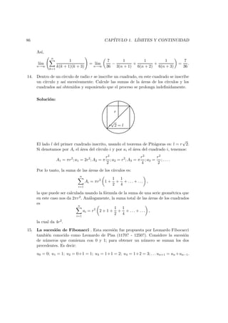 86 CAP´ITULO 1. L´IMITES Y CONTINUIDAD
As´ı,
l´ım
n→∞
n
k=1
1
k(k + 1)(k + 3)
= l´ım
n→∞
7
36
−
1
3(n + 1)
+
1
6(n + 2)
+
1
6(n + 3)
=
7
36
.
14. Dentro de un c´ırculo de radio r se inscribe un cuadrado, en este cuadrado se inscribe
un c´ırculo y as´ı sucesivamente. Calcule las sumas de la ´areas de los c´ırculos y los
cuadrados as´ı obtenidos y suponiendo que el proceso se prolonga indeﬁnidamente.
Soluci´on:
r
r
√
2 = l
El lado l del primer cuadrado inscrito, usando el teorema de Pit´agoras es: l = r
√
2.
Si denotamos por Ai el ´area del c´ırculo i y por ai el ´area del cuadrado i, tenemos:
A1 = πr2
; a1 = 2r2
; A2 = π
r2
2
; a2 = r2
; A3 = π
r2
4
; a3 =
r2
2
; . . . .
Por lo tanto, la suma de las ´areas de los c´ırculos es:
n
i=1
Ai = πr2
1 +
1
2
+
1
4
+ . . . + . . . ,
la que puede ser calculada usando la f´ormula de la suma de una serie geom´etrica que
en este caso nos da 2πr2. An´alogamente, la suma total de las ´areas de los cuadrados
es
n
i=1
ai = r2
2 + 1 +
1
2
+
1
4
+ . . . + . . . ,
la cual da 4r2.
15. La sucesi´on de Fibonacci . Esta sucesi´on fue propuesta por Leonardo Fibocacci
tambi´en conocido como Leonardo de Pisa (1170? - 1250?). Considere la sucesi´on
de n´umeros que comienza con 0 y 1; para obtener un n´umero se suman los dos
precedentes. Es decir:
u0 = 0; u1 = 1; u2 = 0+1 = 1; u3 = 1+1 = 2; u4 = 1+2 = 3; . . . un+1 = un +un−1.
 