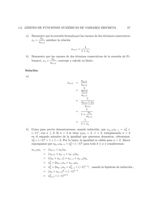 1.2. L´IMITES DE FUNCIONES NUM ´ERICAS DE VARIABLE DISCRETA. 87
a) Demuestre que la sucesi´on formada por las razones de dos t´erminos consecutivos
xn =
un
un+1
satisface la relaci´on
xn+1 =
1
1 + xn
.
b) Demuestre que las razones de dos t´erminos consecutivos de la sucesi´on de Fi-
bonacci, xn =
un
un+1
, converge y calcule su l´ımite.
Soluci´on:
a)
xn+1 =
un+1
un+2
=
1
un+2
un+1
=
1
un+1 + un
un+1
=
1
1 +
un
un+1
=
1
1 + xn
b) Como paso previo demostraremos, usando inducci´on, que un+1un−1 = u2
n +
(−1)n, con n ≥ 2. Si n = 2 se tiene u3u1 = 2 · 1 = 2. reemplazando n = 2
en el segundo miembro de la igualdad que queremos demostrar, obtenemos:
u2
2 + (−1)2 = 1 + 1 = 2. Por lo tanto, la igualdad es v´alida para n = 2. Ahora
supongamos que uk+1uk−1 = u2
k + (−1)k para todo k ≤ n y consideremos
un+2un = (un+1 + un)un
= (un+1 + un−1 + un−2)un
= ((un + un−1) + un−1 + un−2)un
= u2
n + 2un−1un + un−2un
= u2
n + 2un−1un + u2
n−1 + (−1)n−1
; usando la hip´otesis de inducci´on ;
= (un + un−1)2
+ (−1)n−1
= u2
n+1 + (−1)n+1
 