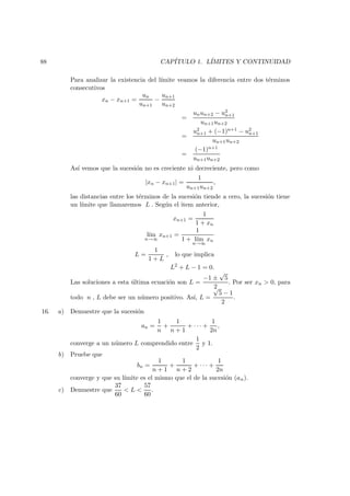 88 CAP´ITULO 1. L´IMITES Y CONTINUIDAD
Para analizar la existencia del l´ımite veamos la diferencia entre dos t´erminos
consecutivos
xn − xn+1 =
un
un+1
−
un+1
un+2
=
unun+2 − u2
n+1
un+1un+2
=
u2
n+1 + (−1)n+1 − u2
n+1
un+1un+2
=
(−1)n+1
un+1un+2
As´ı vemos que la sucesi´on no es creciente ni decreciente, pero como
|xn − xn+1| =
1
un+1un+2
,
las distancias entre los t´erminos de la sucesi´on tiende a cero, la sucesi´on tiene
un l´ımite que llamaremos L . Seg´un el item anterior,
xn+1 =
1
1 + xn
l´ım
n→∞
xn+1 =
1
1 + l´ım
n→∞
xn
L =
1
1 + L
, lo que implica
L2
+ L − 1 = 0.
Las soluciones a esta ´ultima ecuaci´on son L =
−1 ±
√
5
2
. Por ser xn > 0, para
todo n , L debe ser un n´umero positivo. As´ı, L =
√
5 − 1
2
.
16. a) Demuestre que la sucesi´on
an =
1
n
+
1
n + 1
+ · · · +
1
2n
,
converge a un n´umero L comprendido entre
1
2
y 1.
b) Pruebe que
bn =
1
n + 1
+
1
n + 2
+ · · · +
1
2n
converge y que su l´ımite es el mismo que el de la sucesi´on (an).
c) Demuestre que
37
60
< L <
57
60
.
 