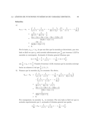 1.2. L´IMITES DE FUNCIONES NUM ´ERICAS DE VARIABLE DISCRETA. 89
Soluci´on:
a)
an+1 − an =
1
n + 1
+
1
n + 2
+ · · · +
1
2(n + 1)
−
1
n
+
1
n + 1
+ · · · +
1
2n
=
1
2n + 1
+
1
2n + 2
−
1
n
=
2(n + 1)n + (2n + 1)n − (2n + 1)(2n + 2)
2n(2n + 1)(n + 1)
=
−3n − 2
2n(2n + 1)(n + 1)
< 0.
Por lo tanto, an+1 < an, lo que nos dice que la sucesi´on es decreciente, por otro
lado es f´acil ver que an est´a acotado inferiormente por
1
2
, por teorema 1.2.27 la
sucesi´on es convergente. Acotando el t´ermino general tenemos que:
(n + 1)
1
2n
<
1
n
+
1
n + 1
+ · · · +
1
2n
< (n + 1)
1
n
,
as´ı,
1
2
< an < 1+
1
n
. Usando el teorema 1.2.22, tenemos que la sucesi´on converge
hacia un n´umero L tal que
1
2
≤ L ≤ 1.
b) Veamos que la sucesi´on (bn) es creciente. En efecto,
bn+1 − bn =
1
n + 2
+
1
n + 3
+ · · · +
1
2n
+
1
2n + 1
+
1
2(n + 1)
−
1
n + 1
+
1
n + 2
+ · · · +
1
2n
=
1
2n + 1
+
1
2n + 2
−
1
n + 1
=
2(n + 1) + (2n + 1) − 2(2n + 1)
2(2n + 1)(n + 1)
=
1
2(2n + 1)(n + 1)
> 0.
Por consiguiente, la sucesi´on bn es creciente. Por otro lado es f´acil ver que es
acotada superiormente por 1, acotando el t´ermino general nos queda,
n
1
2n
< bn =
1
n + 1
+
1
n + 2
+ · · · +
1
2n
< n
1
n
,
 