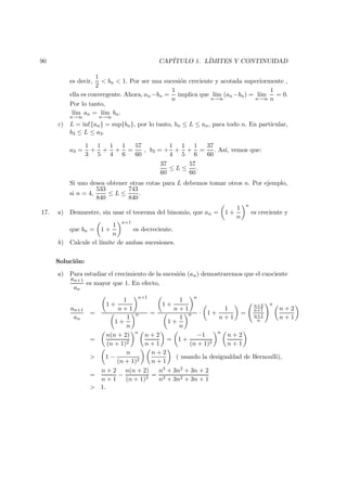 90 CAP´ITULO 1. L´IMITES Y CONTINUIDAD
es decir,
1
2
< bn < 1. Por ser una sucesi´on creciente y acotada superiormente ,
ella es convergente. Ahora, an−bn =
1
n
implica que l´ım
n→∞
(an−bn) = l´ım
n→∞
1
n
= 0.
Por lo tanto,
l´ım
n→∞
an = l´ım
n→∞
bn.
c) L = inf{an} = sup{bn}, por lo tanto, bn ≤ L ≤ an, para todo n. En particular,
b3 ≤ L ≤ a3.
a3 =
1
3
+
1
5
+
1
4
+
1
6
=
57
60
, b3 = +
1
4
+
1
5
+
1
6
=
37
60
. As´ı, vemos que:
37
60
≤ L ≤
57
60
.
Si uno desea obtener otras cotas para L debemos tomar otros n. Por ejemplo,
si n = 4,
533
840
≤ L ≤
743
840
.
17. a) Demuestre, sin usar el teorema del binomio, que an = 1 +
1
n
n
es creciente y
que bn = 1 +
1
n
n+1
es decreciente.
b) Calcule el l´ımite de ambas sucesiones.
Soluci´on:
a) Para estudiar el crecimiento de la sucesi´on (an) demostraremos que el cuociente
an+1
an
es mayor que 1. En efecto,
an+1
an
=
1 +
1
n + 1
n+1
1 +
1
n
n =
1 +
1
n + 1
n
1 +
1
n
n · 1 +
1
n + 1
=
n+2
n+1
n+1
n
n
n + 2
n + 1
=
n(n + 2)
(n + 1)2
n
n + 2
n + 1
= 1 +
−1
(n + 1)2
n
n + 2
n + 1
> 1 −
n
(n + 1)2
n + 2
n + 1
( usando la desigualdad de Bernoulli),
=
n + 2
n + 1
−
n(n + 2)
(n + 1)3
=
n3 + 3n2 + 3n + 2
n3 + 3n2 + 3n + 1
> 1.
 