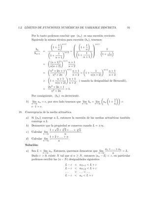1.2. L´IMITES DE FUNCIONES NUM ´ERICAS DE VARIABLE DISCRETA. 91
Por lo tanto podemos concluir que (an) es una sucesi´on creciente.
Siguiendo la misma t´ecnica para sucesi´on (bn), tenemos:
bn
bn+1
=
1 +
1
n
n+1
1 +
1
n + 1
n+2 =




1 +
1
n
1 +
1
n + 1




n+1
1
1 + 1
n+1
=
(n + 1)2
n(n + 2)
n+1
n + 1
n + 2
=
n2 + 2n + 1
n2 + 2n
n+1
n + 1
n + 2
= 1 +
1
n(n + 2)
n+1
n + 1
n + 2
> 1 +
n + 1
n(n + 2)
n + 1
n + 2
, ( usando la desigualdad de Bernoulli),
=
2n2 + 3n + 1
n2 + 2n
> 1.
Por consiguiente, (bn) es decreciente.
b) l´ım
n→∞
an = e, por otro lado tenemos que l´ım
n→∞
bn = l´ım
n→∞
an 1 +
1
n
=
e · 1 = e.
18. Convergencia de la media aritm´etica.
a) Si {an} converge a L, entonces la sucesi´on de las medias aritm´eticas tambi´en
converge a L.
b) Demuestre que la propiedad se conserva cuando L = ±∞.
c) Calcular l´ım
n→∞
1 +
√
2 + 3
√
3 + . . . + n
√
n
n
.
d) Calcular l´ım
n→∞
1 + 2 + . . . + n
n
.
Soluci´on:
a) Sea L = l´ım
n→∞
an. Entonces, queremos demostrar que l´ım
n→∞
a1 + . . . + an
n
= L.
Dado ε > 0, existe N tal que si n ≥ N, entonces |an − L| < ε, en particular
podemos escribir las (n − N) desigualdades siguientes:
L − ε < aN+1 < L + ε
L − ε < aN+2 < L + ε
. . . < . . . < . . .
L − ε < an < L + ε
 