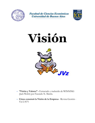 JVz
Visión
“Visión y Valores” - Extractado y traducido de WINNING
(Jack Welch) por Facundo N. Martín.
Cómo construir la Visión de la Empresa - Revista Gestión -
Vol 2-N°5
 