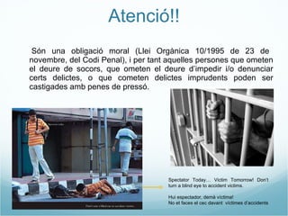 Atenció!! - Són una obligació moral (Llei Orgànica 10/1995 de 23 de novembre, del Codi Penal), i per tant aquelles persones que ometen el deure de socors, que ometen el deure d’impedir i/o denunciar certs delictes, o que cometen delictes imprudents poden ser castigades amb penes de pressó. Spectator Today… Victim Tomorrow! Don’t turn a blind eye to accident victims. Hui espectador, demà víctima! No et faces el cec davant  víctimes d’accidents 