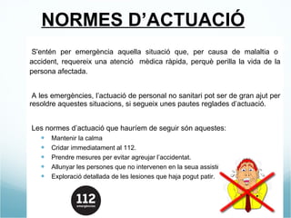 NORMES D’ACTUACIÓ - S'entén per emergència aquella situació que, per causa de malaltia o accident, requereix una atenció  mèdica ràpida, perquè perilla la vida de la persona afectada. - A les emergències, l’actuació de personal no sanitari pot ser de gran ajut per resoldre aquestes situacions, si segueix unes pautes reglades d’actuació. - Les normes d’actuació que hauríem de seguir són aquestes: Mantenir la calma  Cridar immediatament al 112. Prendre mesures per evitar agreujar l’accidentat. Allunyar les persones que no intervenen en la seua assistència (als curiosos) Exploració detallada de les lesiones que haja pogut patir. 