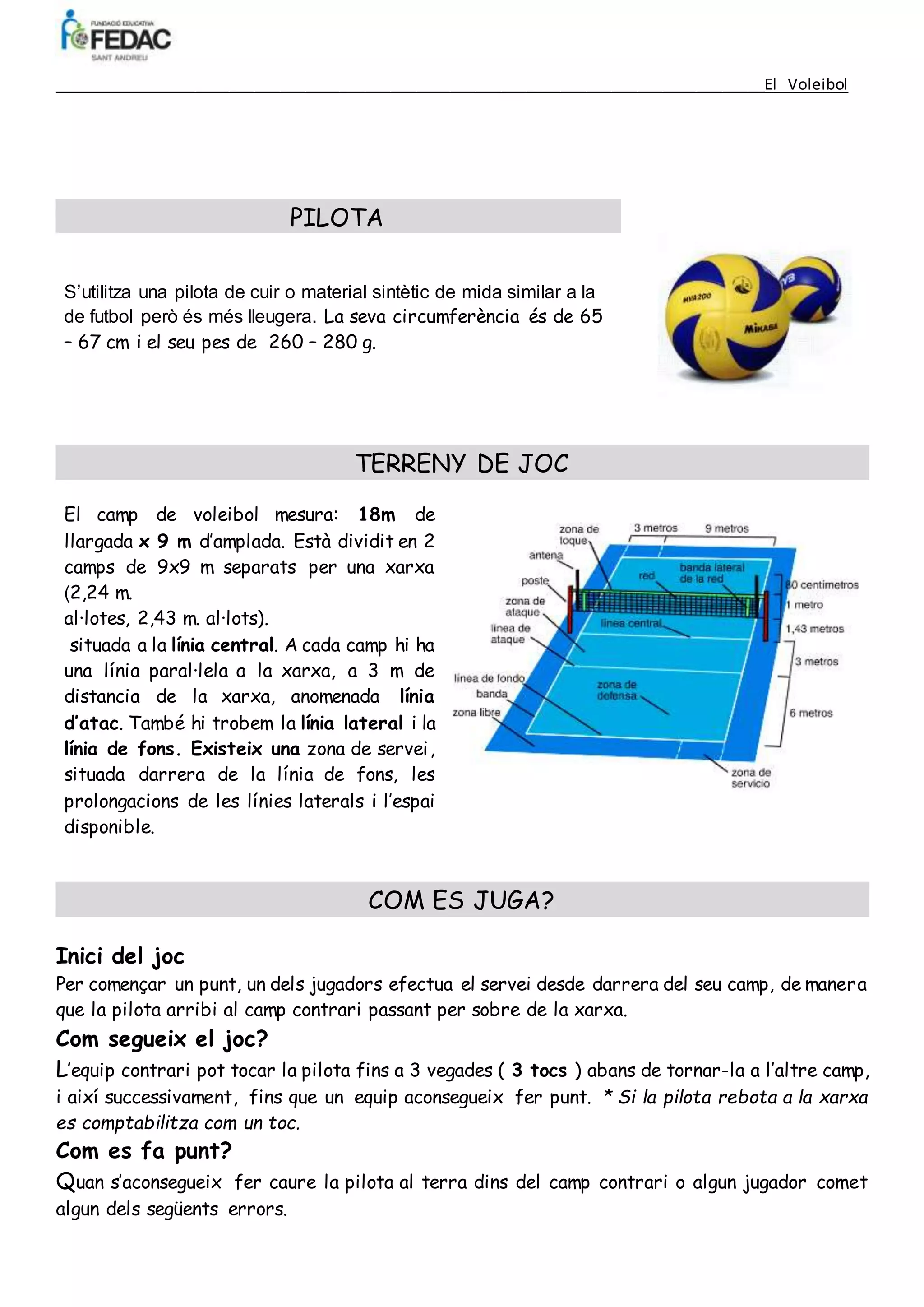 ____________________________________________________________________________________El Voleibol
PILOTA
S’utilitza una pilota de cuir o material sintètic de mida similar a la
de futbol però és més lleugera. La seva circumferència és de 65
– 67 cm i el seu pes de 260 – 280 g.
TERRENY DE JOC
El camp de voleibol mesura: 18m de
llargada x 9 m d’amplada. Està dividit en 2
camps de 9x9 m separats per una xarxa
(2,24 m.
al·lotes, 2,43 m. al·lots).
situada a la línia central. A cada camp hi ha
una línia paral·lela a la xarxa, a 3 m de
distancia de la xarxa, anomenada línia
d’atac. També hi trobem la línia lateral i la
línia de fons. Existeix una zona de servei,
situada darrera de la línia de fons, les
prolongacions de les línies laterals i l’espai
disponible.
COM ES JUGA?
Inici del joc
Per començar un punt, un dels jugadors efectua el servei desde darrera del seu camp, de manera
que la pilota arribi al camp contrari passant per sobre de la xarxa.
Com segueix el joc?
L’equip contrari pot tocar la pilota fins a 3 vegades ( 3 tocs ) abans de tornar-la a l’altre camp,
i així successivament, fins que un equip aconsegueix fer punt. * Si la pilota rebota a la xarxa
es comptabilitza com un toc.
Com es fa punt?
Quan s’aconsegueix fer caure la pilota al terra dins del camp contrari o algun jugador comet
algun dels següents errors.
 