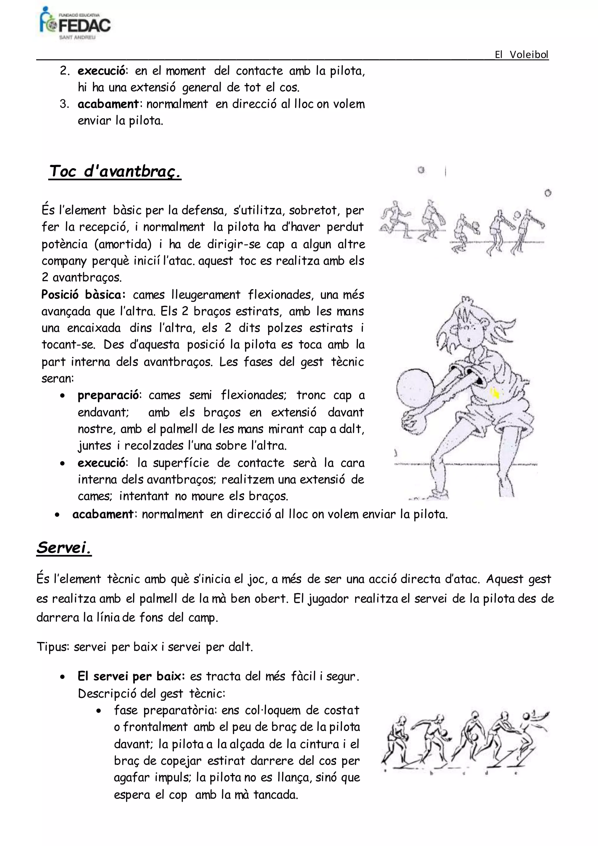 ____________________________________________________________________________________El Voleibol
2. execució: en el moment del contacte amb la pilota,
hi ha una extensió general de tot el cos.
3. acabament: normalment en direcció al lloc on volem
enviar la pilota.
Toc d'avantbraç.
És l’element bàsic per la defensa, s’utilitza, sobretot, per
fer la recepció, i normalment la pilota ha d’haver perdut
potència (amortida) i ha de dirigir-se cap a algun altre
company perquè inicií l’atac. aquest toc es realitza amb els
2 avantbraços.
Posició bàsica: cames lleugerament flexionades, una més
avançada que l’altra. Els 2 braços estirats, amb les mans
una encaixada dins l’altra, els 2 dits polzes estirats i
tocant-se. Des d’aquesta posició la pilota es toca amb la
part interna dels avantbraços. Les fases del gest tècnic
seran:
 preparació: cames semi flexionades; tronc cap a
endavant; amb els braços en extensió davant
nostre, amb el palmell de les mans mirant cap a dalt,
juntes i recolzades l’una sobre l’altra.
 execució: la superfície de contacte serà la cara
interna dels avantbraços; realitzem una extensió de
cames; intentant no moure els braços.
 acabament: normalment en direcció al lloc on volem enviar la pilota.
Servei.
És l’element tècnic amb què s’inicia el joc, a més de ser una acció directa d’atac. Aquest gest
es realitza amb el palmell de la mà ben obert. El jugador realitza el servei de la pilota des de
darrera la línia de fons del camp.
Tipus: servei per baix i servei per dalt.
 El servei per baix: es tracta del més fàcil i segur.
Descripció del gest tècnic:
 fase preparatòria: ens col·loquem de costat
o frontalment amb el peu de braç de la pilota
davant; la pilota a la alçada de la cintura i el
braç de copejar estirat darrere del cos per
agafar impuls; la pilota no es llança, sinó que
espera el cop amb la mà tancada.
 