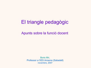 El  triangle  pedagògic Apunts sobre la funció docent Boris Mir , Professor a l’IES Arraona (Sabadell) novembre, 2007 