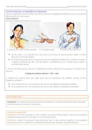 IES Josep Maria Quadrado

Educació Física 2n ESO

COM ES MESURA LA FREQÜÈNCIA CARDÍACA?
Un bon sistema per controlar l’esforç que fas és mesurar la freqüència cardíaca, és a dir, el nombre de
batecs que far el cor per minut.
Com es mesura?
Hi ha tres maneres de comptar les pulsacions.

1. Amb els dits sobre l’artèria caròtida
•
•

2. A l’artèria radial

3. Posant la mà sobre el cor

En els casos 1 i 2, recorda’t de no fer servir el dit polze, ja que té pulsació pròpia i et pots
equivocar a l’hora de comptar.
El nombre de pulsacions per minut es pot calcular comptant els batecs del cor durant sis segons
i després multiplicar per deu, o bé deu segons i multiplicar per sis o també quinze segons i
multiplicar per quatre.

1. Hi ha una fórmula per calcular la freqüència cardíaca màxima d’una persona de manera molt
senzilla.
Freqüència cardíaca màxima = 220 – edat
2. Després d’un exercici físic, pots saber quin tipus de resistència has treballat. Calcula la teva
freqüència cardíaca i...
•
•

Si es troba entre 120 i 160 pulsacions per minut, has treballat la resistència aeròbica.
Si es troba entre 170 i 190 pulsacions per minut, has treballat la resistència anaeròbica.

LA FLEXIBILITAT
Flexibilitat: És la capacitat que ens permet fer moviments am la màxima extensió possible. Intervenen
les articulacions, els músculs i els tendons.

COM ÉS CLASSIFICA?
ESTÀTICA: No hi ha moviment, és a dir, s’adopta una postura determinada i s’estira la musculatura
implicada durant quinze o vint segons. No s’ha de sentir dolor.
DINÀMICA: Implica el moviment d’una articulació amb la seva màxima amplitud i el consegüent
estirament muscular. Aquest tipus de flexibilitat també es pot anomenar mobilitat articular.

 