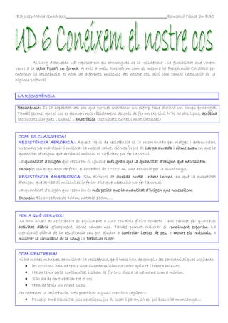 IES Josep Maria Quadrado

Educació Física 2n ESO

Al llarg d’aquesta UD repassarem els continguts de la resistència i la flexibilitat que varem
veure a la UD3 Posa’t en forma A més a més, aprendrem com es mesura la Freqüència Cardíaca per
forma.
entrenar la resistència, el nom de diferents músculs del nostre cos, així com també l’educació de la
higiene postural
LA RESISTÈNCIA
Resistència: És la capacitat del cos que permet mantenir un esforç físic durant un temps prolongat.
També permet que el cos es recuperi més ràpidament després de fer un exercici. N’hi ha dos tipus; aeròbica
(activitats llargues i suaus) i anaeròbica (activitats curtes i molt intenses)

COM ES CLASSIFICA?
RESISTÈNCIA AERÒBICA.:
RESISTÈNCIA AERÒBICA.: Aquest tipus de resistència és la recomanada per metges i entrenadors
personals per mantenir i millorar la nostra salut. Són esforços de llarga durada i ritme suau en que la
quantitat d’oxigen que arriba al múscul es suficient per fer l’exercici.
La quantitat d’oxigen que respirem és igual o més gran que la quantitat d’oxigen que necessitem.
necessitem
Exemple: Un esquiador de fons, el corredors de 10.000 m, una excursió per la muntanya,...
intens,
RESISTÈNCIA ANAERÒBICA: Són esforços de durada curta i ritme intens en què la quantitat
d’oxigen que arriba al múscul és inferior a la que necessita per fer l’exercici.
La quantitat d’oxigen que respirem és més petita que la quantitat d’oxigen que necessitem
necessitem.
Exemple: Els corredors de 400m, natació 100m,....

PER A QUÈ SERVEIX?
Un bon nivell de resistència és equivalent a una condició física correcta i ens permet fer qualsevol
esportiu.
activitat diària eficaçment, sense cansar-nos. També permet millorar el rendiment esportiu. La
exercitació diària de la resistència ens pot ajudar a controlar l’excés de pes, a moure els músculs a
moure
músculs,
cor.
millorar la circulació de la sang i a treballar el cor
COM S’ENTRENA?
Hi ha moltes maneres de millorar la resistència, però totes han de complir les característiques següents:
• les sessions han de tenir una durada mínima d’entre quinze i trenta minuts.
• Ha de tenir certa continuïtat i s’han de fer tres dies a la setmana com a mínim.
• S’hi ha de fer treballar tot el cos.
• Han de tenir un ritme suau.
Per entrenar la resistència, pots practicar alguns exercicis següents:
• Passeig amb bicicleta, jocs de relleus, joc de tocar i parar, córrer pel bosc o la muntanya....

 