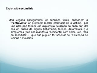Exploració  secundària : - Una vegada assegurades les funcions vitals, passaríem a “ l’entrevista ”, on pretenem recollir informació de la víctima, i per una altra part faríem una exploració detallada de cada part del cos en busca de signes (inflamació, ferides, deformitats...) o símptomes (que ens manifesta l’accidentat com dolor, fred, falta de sensibilitat...) que ens puguen fer sospitar de l’existència de lesions o malalties. 