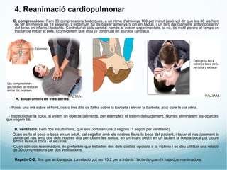 4. Reanimació cardiopulmonar C, compressions : Fem 30 compressions toràciques, a un ritme d'almenys 100 per minut (això vol dir que les 30 les hem de fer en menys de 18 segons). L'estèrnum ha de baixar almenys 5 cm en l'adult, i un terç del diàmetre anteroposterior del tòrax en infants i lactants. Controlar el pols carotidi només si estem experimentats, si no, és inútil perdre el temps en tractar de trobar el pols, i considerem que està (o continua) en aturada cardíaca. A, alliberament de vies aèries :  - Posar una mà sobre el front, dos o tres dits de l'altra sobre la barbeta i elevar la barbeta; això obre la via aèria.  - Inspeccionar la boca, si veiem un objecte (aliments, per exemple), el traiem delicadament. Només eliminarem els objectes que vegem bé. B, ventilació : Fem dos insuflacions, que ens portaran uns 2 segons (1 segon per ventilació).  - Quan es fa el boca-a-boca en un adult, cal segellar amb els nostres llavis la boca del pacient, i tapar el nas (prement la punta del nas amb dos dels nostres dits per cloure les narius; en un infant petit i en un lactant la nostra boca pot cloure alhora la seua boca i el seu nas. - Quan són dos reanimadors, és preferible que treballen des dels costats oposats a la víctima i es deu utilitzar una relació de 30 compressions per dos ventilacions. Repetir C-B , fins que arribe ajuda. La relació pot ser 15:2 per a infants i lactants quan hi haja dos reanimadors. 