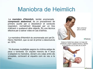 Maniobra de Heimlich - La  maniobra d'Heimlich , també anomenada  compressió abdominal , és un procediment de primers auxilis per a desobstruir el conducte respiratori, normalment bloquejat per un tros d'aliment o qualsevol altre objecte. És una tècnica efectiva per a salvar vides en cas d'asfíxia. - La maniobra d'Heimlich és anomenada així pel Dr. Henry Heimlich, que va ser el primer a descriure-la en 1974. - Té diverses modalitats segons la víctima estiga de peus o tombada. En xiquets menors de 4 anys s’adaptarà la maniobra, donant uns colps entre els omoplats, col.locant al xiquet/a com es veu a la foto. 