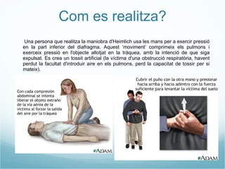 Com es realitza? - Una persona que realitza la maniobra d'Heimlich usa les mans per a exercir pressió en la part inferior del diafragma. Aquest ‘moviment’ comprimeix els pulmons i exerceix pressió en l'objecte allotjat en la tràquea, amb la intenció de que siga expulsat. Es crea un tossit artificial (la víctima d'una obstrucció respiratòria, havent perdut la facultat d'introduir aire en els pulmons, perd la capacitat de tossir per si mateix). 