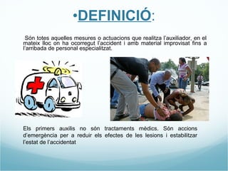 DEFINICIÓ : - Són totes aquelles mesures o actuacions que realitza l’auxiliador, en el mateix lloc on ha ocorregut l’accident i amb material improvisat fins a l’arribada de personal especialitzat. Els primers auxilis no són tractaments mèdics. Són accions d’emergència per a reduir els efectes de les lesions i estabilitzar l’estat de l’accidentat 