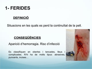 1- FERIDES DEFINICIÓ Situacions en les quals es perd la continuïtat de la pell. CONSEQÜÈNCIES Aparició d’hemorragia. Risc d’infecció Es classifiquen en obertes i tancades, lleus i complicades. N’hi ha de molts tipus: abrasives, punxants, incises… 
