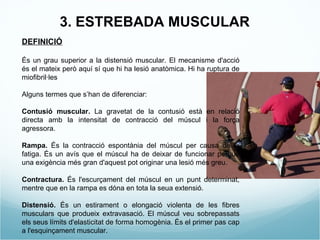 DEFINICIÓ És un grau superior a la distensió muscular. El mecanisme d'acció és el mateix però aquí sí que hi ha lesió anatòmica. Hi ha ruptura de miofibril·les Alguns termes que s’han de diferenciar: Contusió muscular.  La gravetat de la contusió està en relació directa amb la intensitat de contracció del múscul i la força agressora. Rampa.  És la contracció espontània del múscul per causa de la fatiga. És un avís que el múscul ha de deixar de funcionar perquè una exigència més gran d'aquest pot originar una lesió més greu.   Contractura.  És l'escurçament del múscul en un punt determinat, mentre que en la rampa es dóna en tota la seua extensió. Distensió.  És un estirament o elongació violenta de les fibres musculars que produeix extravasació. El múscul veu sobrepassats els seus límits d'elasticitat de forma homogènia. És el primer pas cap a l'esquinçament muscular. 3. ESTREBADA MUSCULAR 