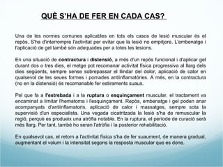 Una de les normes comunes aplicables en tots els casos de lesió muscular és  el repòs. S'ha d'interrompre l'activitat per evitar que la lesió no empitjore. L'embenatge i l'aplicació de gel també són adequades per a totes les lesions. En una situació de  contractura  i  distensió , a més d'un repòs funcional i d'aplicar gel durant dos o tres dies, el metge pot recomanar activitat física progressiva al llarg dels dies següents, sempre sense sobrepassar el llindar del dolor, aplicació de calor en qualsevol de les seues formes i pomades antiinflamatòries. A més, en la contractura (no en la distensió) és recomanable fer estiraments suaus. Pel que fa a  l'estrebada  i a la  ruptura  o  esquinçament  muscular, el tractament va encaminat a limitar l'hematoma i l'esquinçament. Repòs, embenatge i gel poden anar acompanyats d'antiinflamatoris, aplicació de calor i massatges, sempre sota la supervisió d'un especialista. Una vegada cicatritzada la lesió s'ha de remuscular la regió, perquè es produeix una atròfia notable. En la ruptura, el període de curació serà més llarg. Per tant, també ho seran l'atròfia i la posterior rehabilitació. En qualsevol cas, el retorn a l'activitat física s'ha de fer suaument, de manera gradual, augmentant el volum i la intensitat segons la resposta muscular que es done. QUÈ S’HA DE FER EN CADA CAS?  