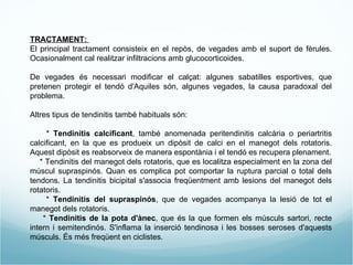 TRACTAMENT:  El principal tractament consisteix en el repòs, de vegades amb el suport de fèrules. Ocasionalment cal realitzar infiltracions amb glucocorticoides. De vegades és necessari modificar el calçat: algunes sabatilles esportives, que pretenen protegir el tendó d'Aquiles són, algunes vegades, la causa paradoxal del problema. Altres tipus de tendinitis també habituals són: *  Tendinitis calcificant , també anomenada peritendinitis calcària o periartritis calcificant, en la que es produeix un dipòsit de calci en el manegot dels rotatoris. Aquest dipòsit es reabsorveix de manera espontània i el tendó es recupera plenament. * Tendinitis del manegot dels rotatoris, que es localitza especialment en la zona del múscul supraspinós. Quan es complica pot comportar la ruptura parcial o total dels tendons. La tendinitis bicipital s'associa freqüentment amb lesions del manegot dels rotatoris. *  Tendinitis del supraspinós , que de vegades acompanya la lesió de tot el manegot dels rotatoris. *  Tendinitis de la pota d'ànec , que és la que formen els músculs sartori, recte intern i semitendinós. S'inflama la inserció tendinosa i les bosses seroses d'aquests músculs. És més freqüent en ciclistes. 