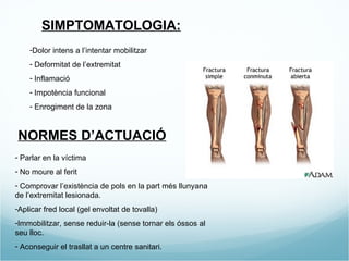 SIMPTOMATOLOGIA: Dolor intens a l’intentar mobilitzar  Deformitat de l’extremitat Inflamació  Impotència funcional Enrogiment de la zona NORMES D’ACTUACIÓ Parlar en la víctima No moure al ferit Comprovar l’existència de pols en la part més llunyana de l’extremitat lesionada. Aplicar fred local (gel envoltat de tovalla) Immobilitzar, sense reduir-la (sense tornar els óssos al seu lloc. Aconseguir el trasllat a un centre sanitari. 