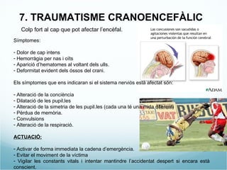 7. TRAUMATISME CRANOENCEFÀLIC Colp fort al cap que pot afectar l’encèfal. Símptomes: Dolor de cap intens Hemorràgia per nas i oïts Aparició d’hematomes al voltant dels ulls. Deformitat evident dels óssos del crani. Els símptomes que ens indicaran si el sistema nerviòs està afectat són: Alteració de la conciència Dilatació de les pupil.les Alteració de la simetria de les pupil.les (cada una té una mida diferent) Pèrdua de memòria. Convulsions Alteració de la respiració. ACTUACIÓ: Activar de forma immediata la cadena d’emergència. Evitar el moviment de la víctima Vigilar les constants vitals i intentar mantindre l’accidentat despert si encara està conscient. 