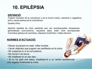 10. EPILÈPSIA DEFINICIÓ Trastorn transitori de la conciència o de la funció motriu, sensitiva o vegetativa, amb o sense pèrdua de la consciència. Quadre clínic: Aparició repetida de crisis cerebrals que van acompanyades d’espasmes generalitzats (convulsions). Aquestos atacs solen anar acompanyats d’amnèsia (pèrdua de memòria), relaxació d’esfínters i molta salivació. NORMES D’ACTUACIÓ: Deixar al pacient on està, millor tombat. Llevar objectes que puguen ser perillosos en la zona. No subjectar-lo si té convulsions. No donar-li de beure No traslladar-lo en ple atac. Si no ha patit mai atacs, traslladar-lo a un centre assistencial una vegada finalitzada la crisis 