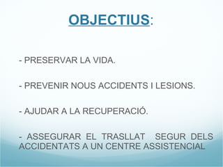 OBJECTIUS : 1- PRESERVAR LA VIDA. 2- PREVENIR NOUS ACCIDENTS I LESIONS. 3- AJUDAR A LA RECUPERACIÓ. 4- ASSEGURAR EL TRASLLAT  SEGUR DELS ACCIDENTATS A UN CENTRE ASSISTENCIAL 
