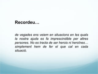 Recordeu…  de vegades ens veiem en situacions en les quals la nostra ajuda es fa imprescindible per altres persones. No es tracta de ser herois ni heroïnes…simplement hem de fer el que cal en cada situació.  