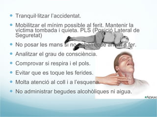 Tranquil·litzar l’accidentat. Mobilitzar el mínim possible al ferit. Mantenir la víctima tombada i quieta. PLS (Posició Lateral de Seguretat) No posar les mans si no sabem què anem a fer. Analitzar el grau de consciència. Comprovar si respira i el pols. Evitar que es toque les ferides. Molta atenció al coll i a l’esquena. No administrar begudes alcohòliques ni aigua. 